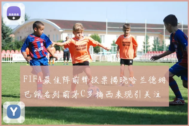 FIFA最佳阵前锋投票揭晓哈兰德姆巴佩名列前茅C罗梅西表现引关注