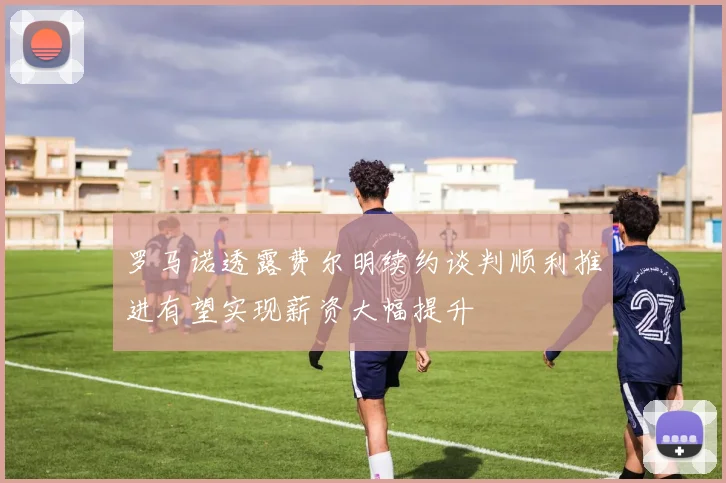 罗马诺透露费尔明续约谈判顺利推进有望实现薪资大幅提升