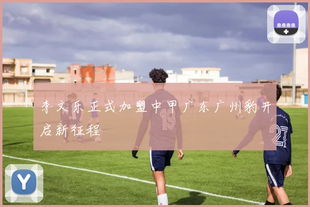 李文乐正式加盟中甲广东广州豹开启新征程