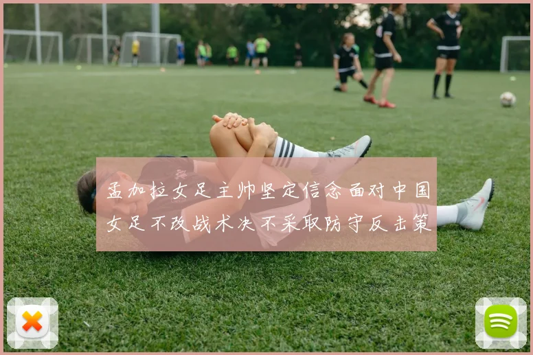 孟加拉女足主帅坚定信念面对中国女足不改战术决不采取防守反击策略