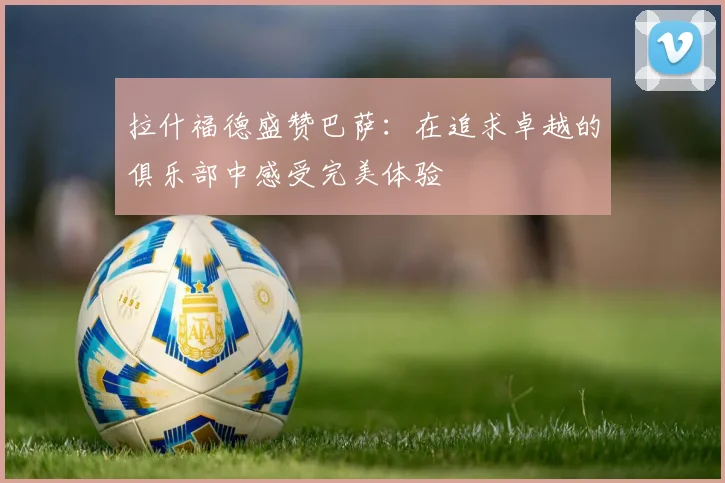 拉什福德盛赞巴萨：在追求卓越的俱乐部中感受完美体验