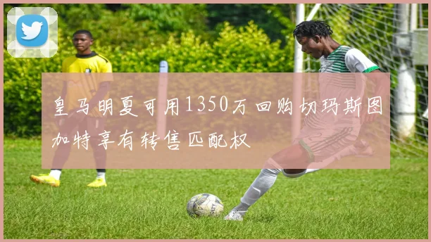 皇马明夏可用1350万回购切玛斯图加特享有转售匹配权