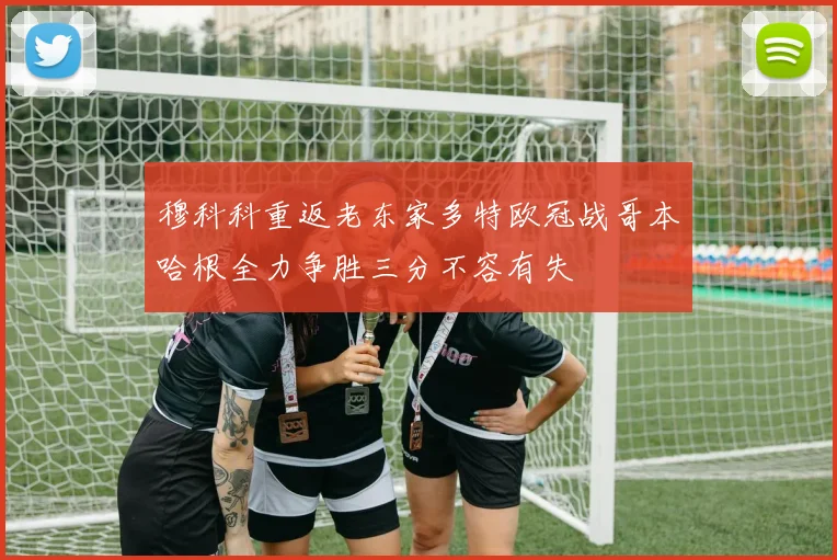 穆科科重返老东家多特欧冠战哥本哈根全力争胜三分不容有失