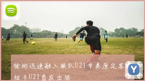 徐彬迅速融入狼队U21节奏原定客战纽卡U21首发出场