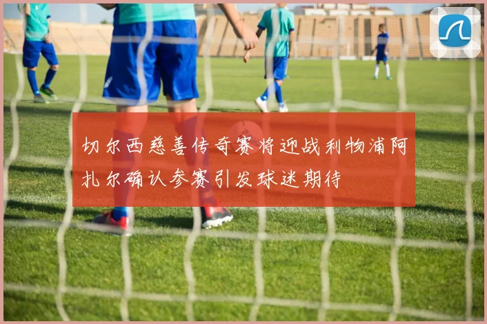 切尔西慈善传奇赛将迎战利物浦阿扎尔确认参赛引发球迷期待