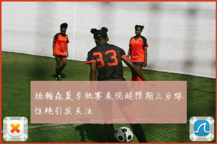 杨瀚森夏季联赛表现超预期三分球惊艳引发关注