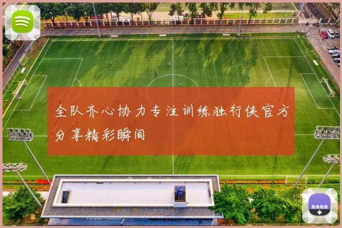 全队齐心协力专注训练独行侠官方分享精彩瞬间