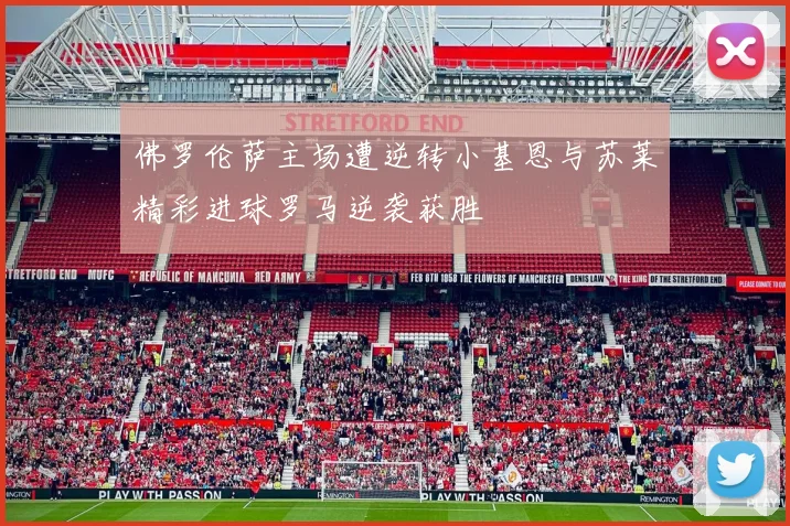 佛罗伦萨主场遭逆转小基恩与苏莱精彩进球罗马逆袭获胜