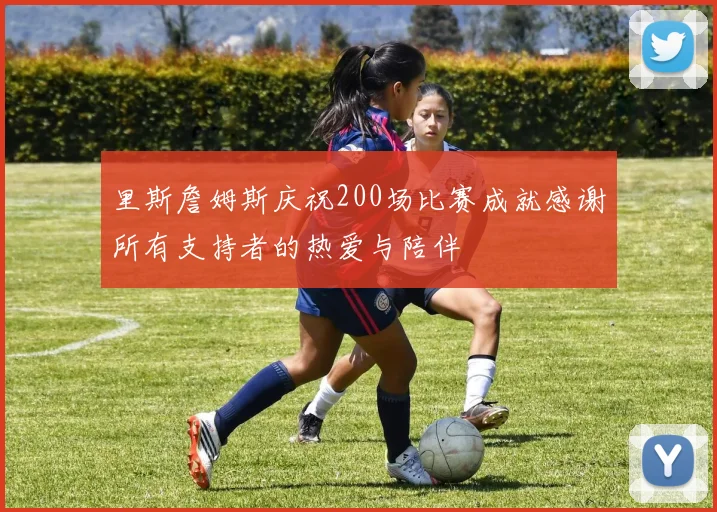 里斯詹姆斯庆祝200场比赛成就感谢所有支持者的热爱与陪伴