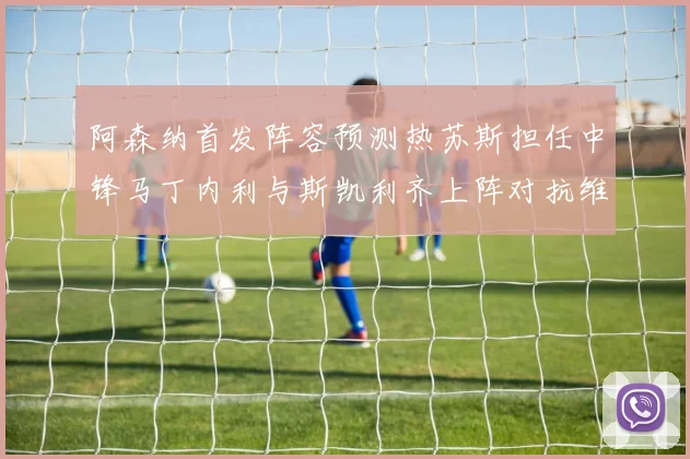 阿森纳首发阵容预测热苏斯担任中锋马丁内利与斯凯利齐上阵对抗维拉