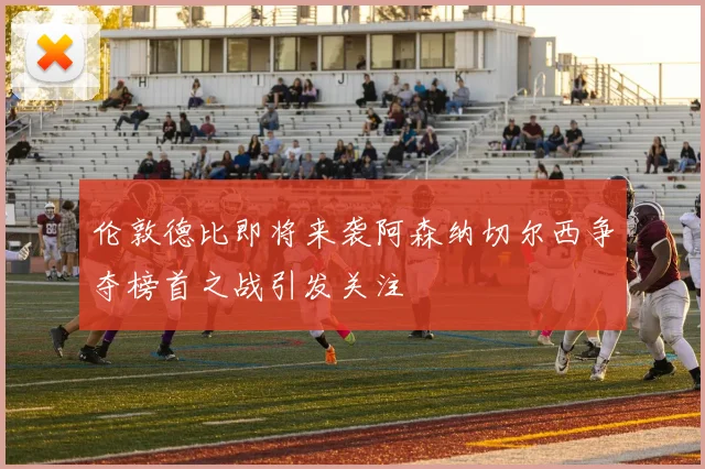伦敦德比即将来袭阿森纳切尔西争夺榜首之战引发关注