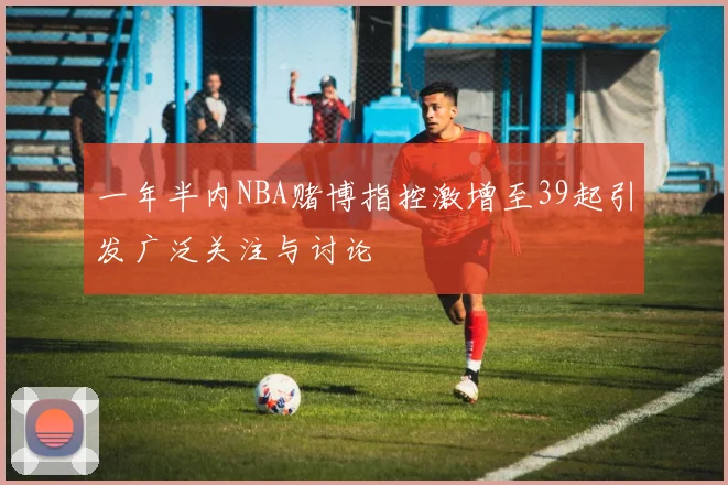 一年半内NBA赌博指控激增至39起引发广泛关注与讨论