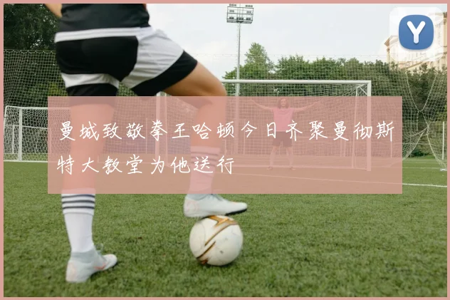 曼城致敬拳王哈顿今日齐聚曼彻斯特大教堂为他送行