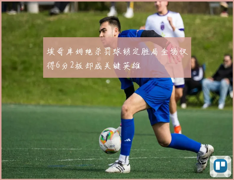 埃奇库姆绝杀罚球锁定胜局全场仅得6分2板却成关键英雄