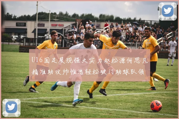 U16国足展现强大实力赵松源何思凡精准助攻帅惟浩轻松破门助球队领先