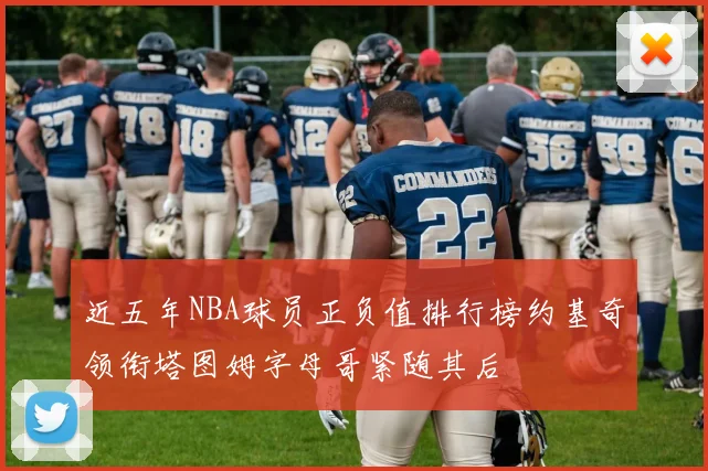 近五年NBA球员正负值排行榜约基奇领衔塔图姆字母哥紧随其后