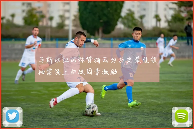 马斯切拉诺称赞梅西为历史最佳领袖需场上积极因素激励