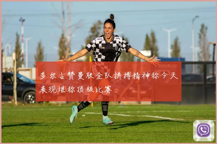 多尔古赞曼联全队拼搏精神称今天表现堪称顶级比赛