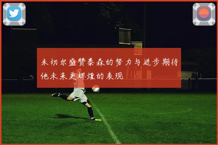 米切尔盛赞泰森的努力与进步期待他未来更辉煌的表现