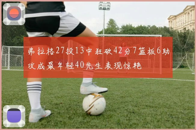 弗拉格27投13中狂砍42分7篮板6助攻成最年轻40先生表现惊艳