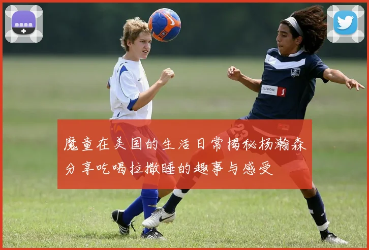 魔童在美国的生活日常揭秘杨瀚森分享吃喝拉撒睡的趣事与感受