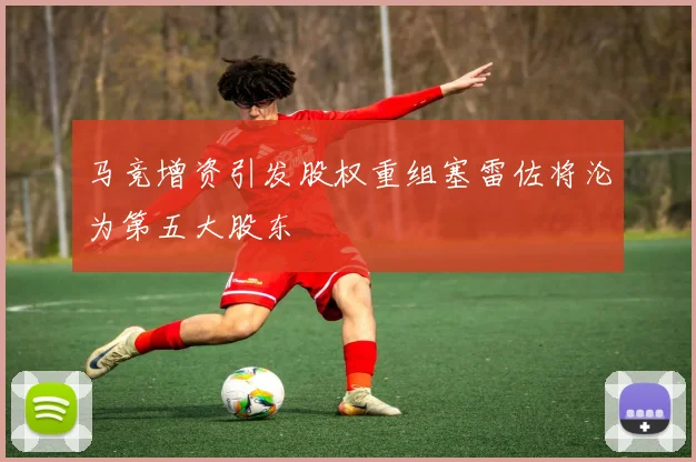 马竞增资引发股权重组塞雷佐将沦为第五大股东