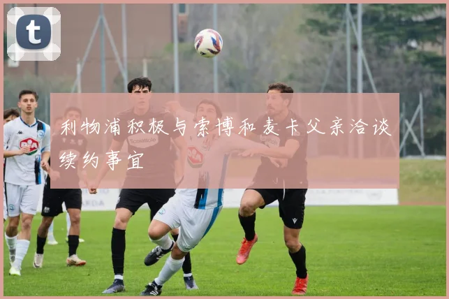 利物浦积极与索博和麦卡父亲洽谈续约事宜