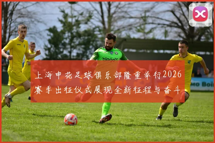 上海申花足球俱乐部隆重举行2026赛季出征仪式展现全新征程与奋斗目标