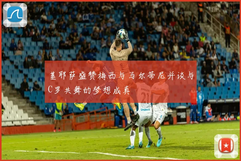 基耶萨盛赞梅西与马尔蒂尼并谈与C罗共舞的梦想成真