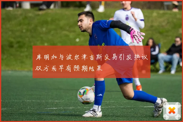 库明加与波尔津吉斯交易引发热议双方或早有预期结果