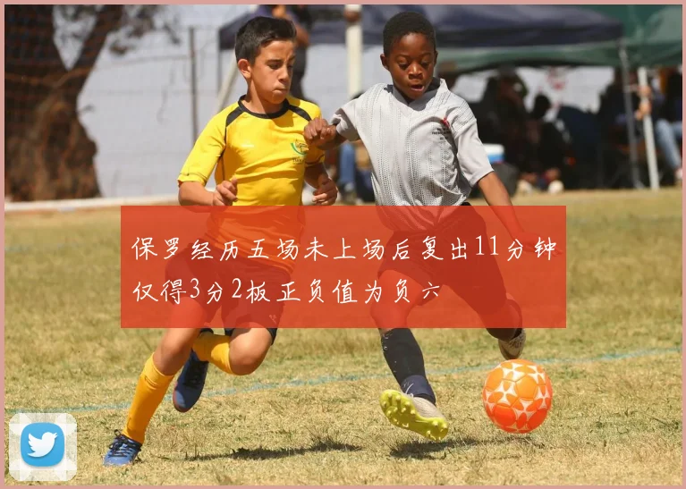 保罗经历五场未上场后复出11分钟仅得3分2板正负值为负六