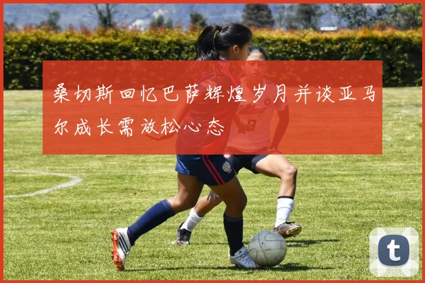 桑切斯回忆巴萨辉煌岁月并谈亚马尔成长需放松心态