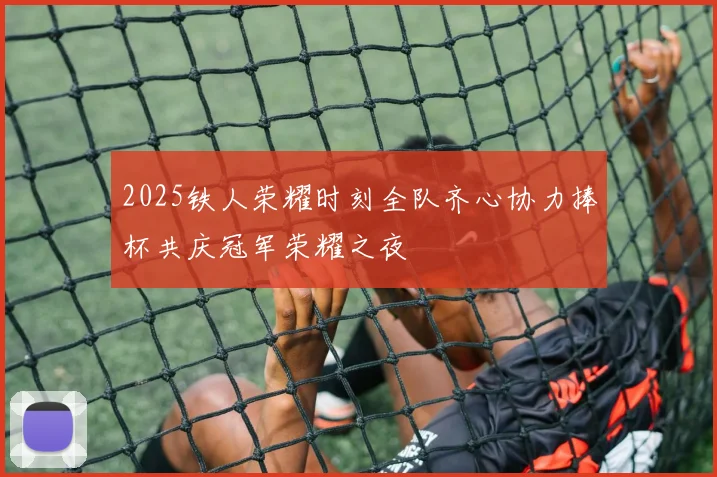 2025铁人荣耀时刻全队齐心协力捧杯共庆冠军荣耀之夜