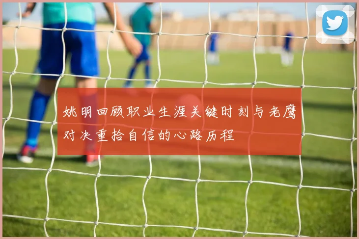 姚明回顾职业生涯关键时刻与老鹰对决重拾自信的心路历程