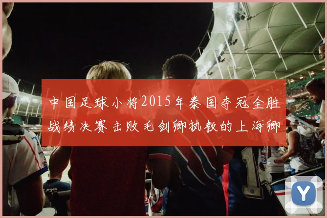 中国足球小将2015年泰国夺冠全胜战绩决赛击败毛剑卿执教的上海卿训