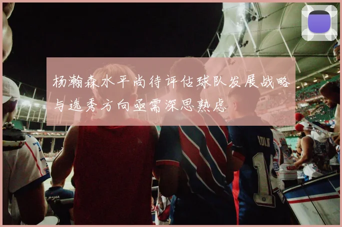 杨瀚森水平尚待评估球队发展战略与选秀方向亟需深思熟虑